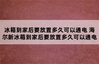 冰箱到家后要放置多久可以通电 海尔新冰箱到家后要放置多久可以通电